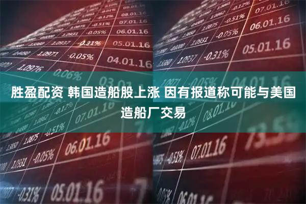 胜盈配资 韩国造船股上涨 因有报道称可能与美国造船厂交易