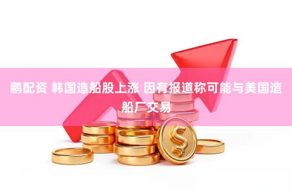 鹏配资 韩国造船股上涨 因有报道称可能与美国造船厂交易