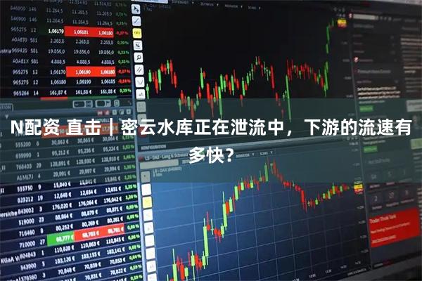 N配资 直击｜密云水库正在泄流中，下游的流速有多快？