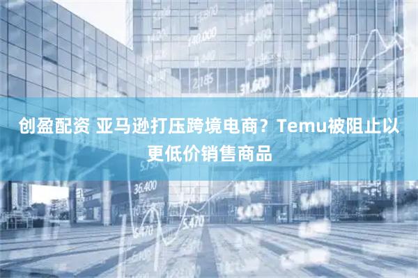 创盈配资 亚马逊打压跨境电商？Temu被阻止以更低价销售商品