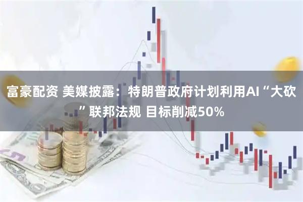 富豪配资 美媒披露：特朗普政府计划利用AI“大砍”联邦法规 目标削减50%