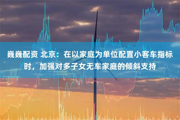 巍巍配资 北京：在以家庭为单位配置小客车指标时，加强对多子女无车家庭的倾斜支持