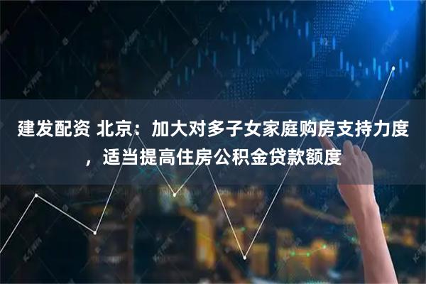 建发配资 北京：加大对多子女家庭购房支持力度，适当提高住房公积金贷款额度