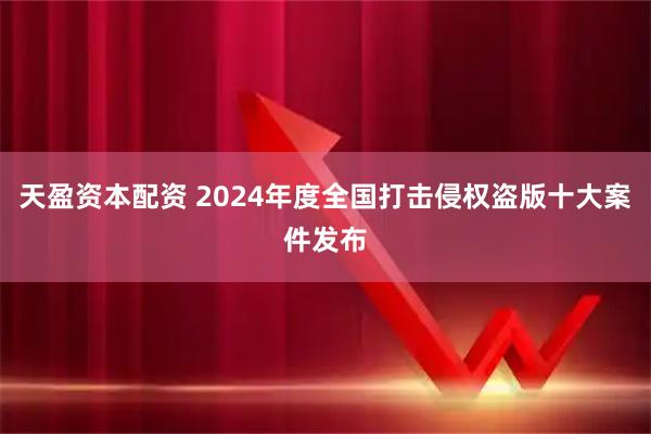 天盈资本配资 2024年度全国打击侵权盗版十大案件发布