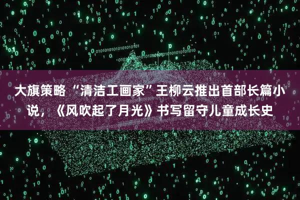 大旗策略 “清洁工画家”王柳云推出首部长篇小说，《风吹起了月光》书写留守儿童成长史