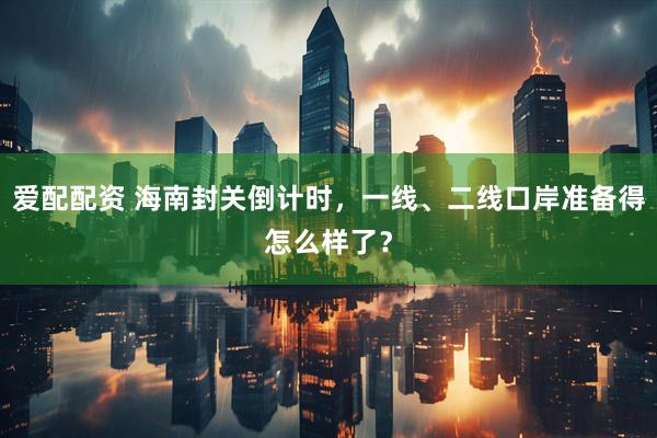 爱配配资 海南封关倒计时，一线、二线口岸准备得怎么样了？