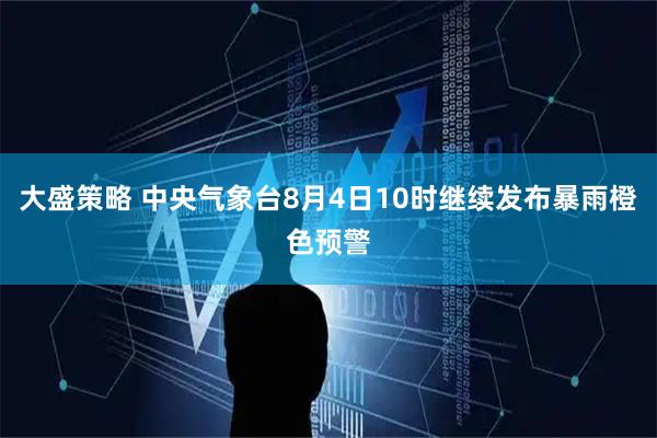 大盛策略 中央气象台8月4日10时继续发布暴雨橙色预警
