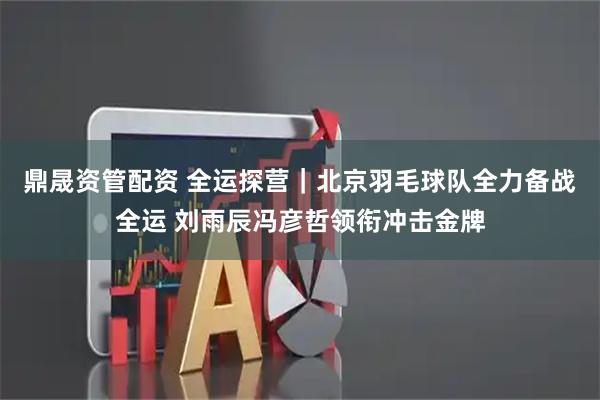 鼎晟资管配资 全运探营｜北京羽毛球队全力备战全运 刘雨辰冯彦哲领衔冲击金牌