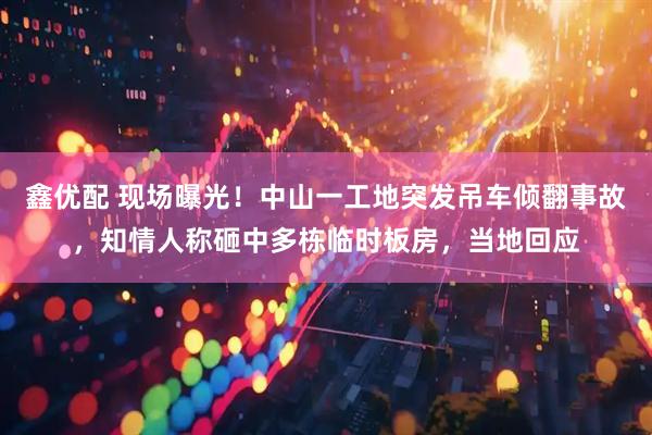 鑫优配 现场曝光！中山一工地突发吊车倾翻事故，知情人称砸中多栋临时板房，当地回应