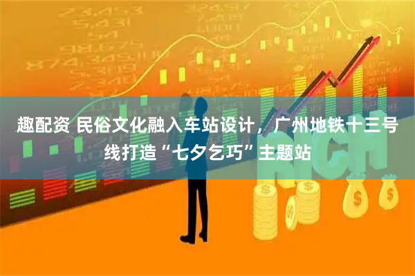 趣配资 民俗文化融入车站设计，广州地铁十三号线打造“七夕乞巧”主题站
