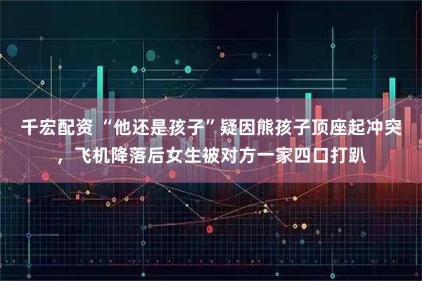 千宏配资 “他还是孩子”疑因熊孩子顶座起冲突，飞机降落后女生被对方一家四口打趴