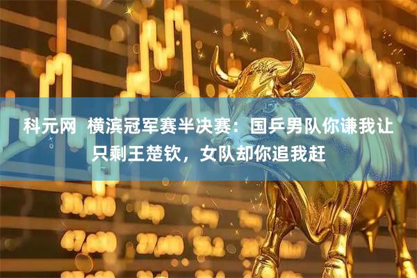 科元网  横滨冠军赛半决赛：国乒男队你谦我让只剩王楚钦，女队却你追我赶