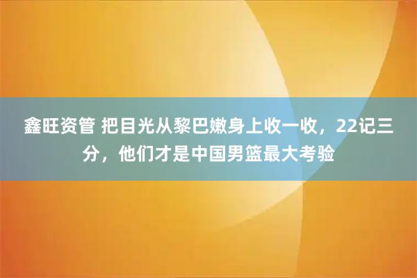 鑫旺资管 把目光从黎巴嫩身上收一收，22记三分，他们才是中国男篮最大考验