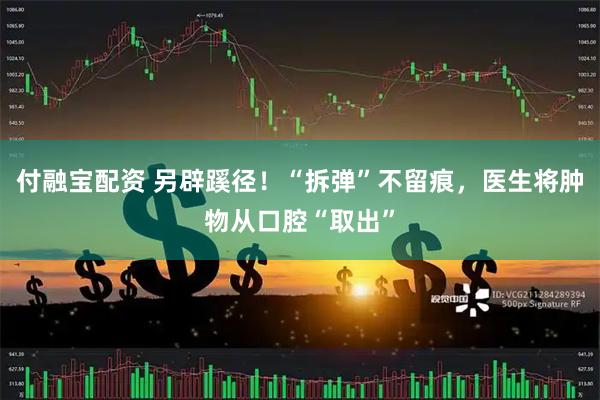 付融宝配资 另辟蹊径！“拆弹”不留痕，医生将肿物从口腔“取出”