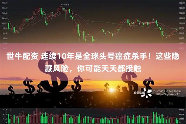 世牛配资 连续10年是全球头号癌症杀手！这些隐藏风险，你可能天天都接触