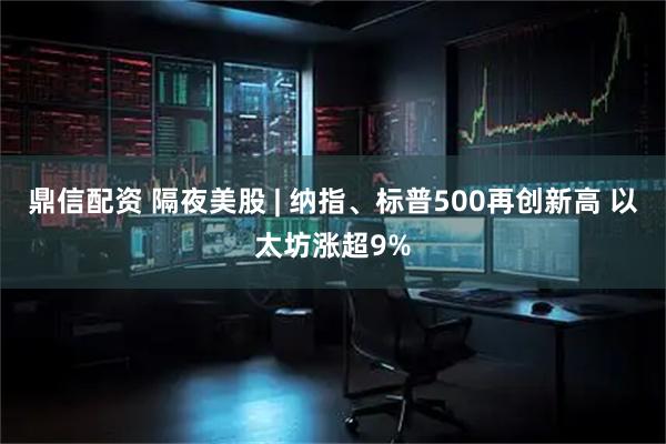 鼎信配资 隔夜美股 | 纳指、标普500再创新高 以太坊涨超9%