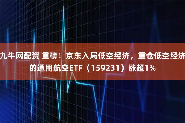 九牛网配资 重磅！京东入局低空经济，重仓低空经济的通用航空ETF（159231）涨超1%