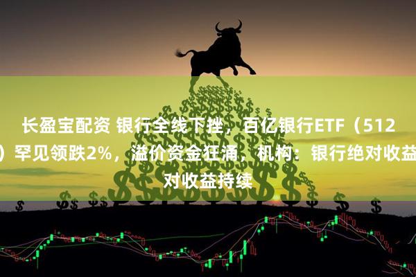长盈宝配资 银行全线下挫，百亿银行ETF（512800）罕见领跌2%，溢价资金狂涌，机构：银行绝对收益持续