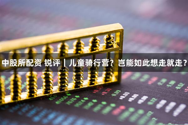 中股所配资 锐评｜儿童骑行营？岂能如此想走就走？