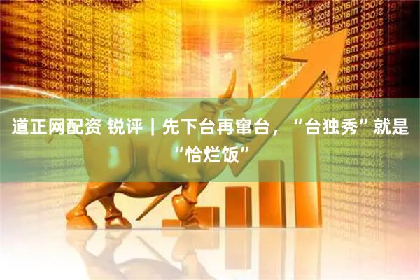 道正网配资 锐评｜先下台再窜台，“台独秀”就是“恰烂饭”
