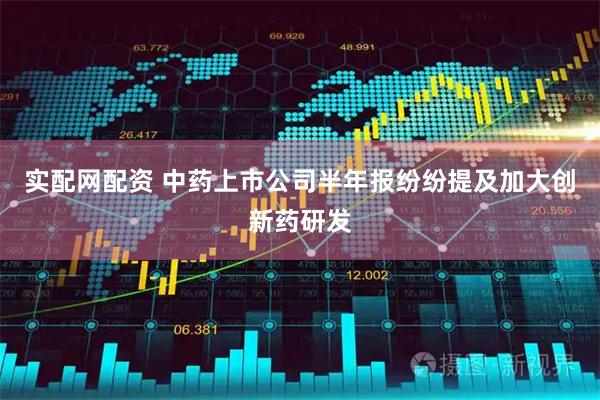 实配网配资 中药上市公司半年报纷纷提及加大创新药研发