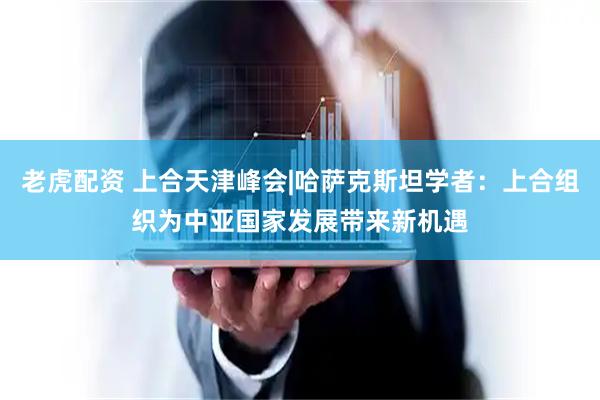 老虎配资 上合天津峰会|哈萨克斯坦学者：上合组织为中亚国家发展带来新机遇