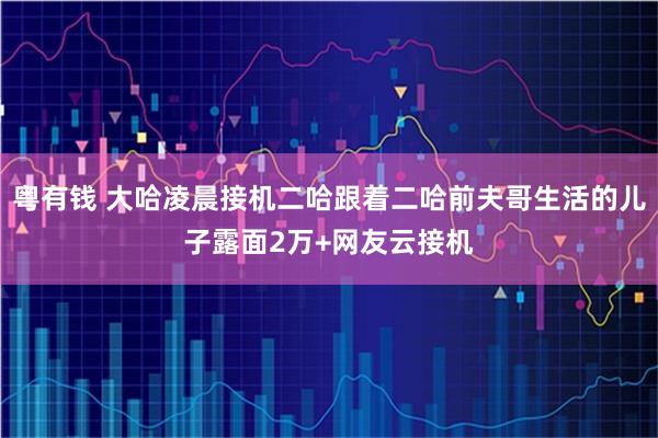 粤有钱 大哈凌晨接机二哈跟着二哈前夫哥生活的儿子露面2万+网友云接机
