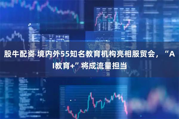 股牛配资 境内外55知名教育机构亮相服贸会，“AI教育+”将成流量担当