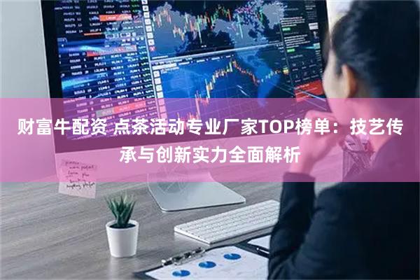 财富牛配资 点茶活动专业厂家TOP榜单：技艺传承与创新实力全面解析