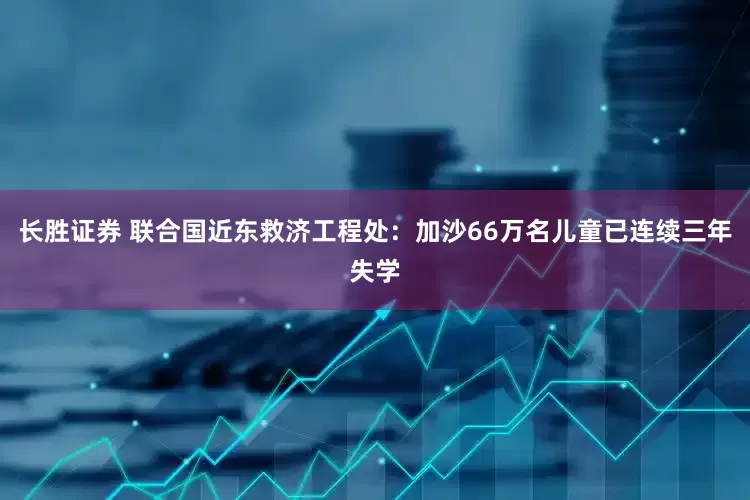 长胜证券 联合国近东救济工程处：加沙66万名儿童已连续三年失学