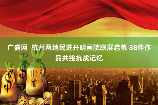 广盛网  杭州两地民进开明画院联展启幕 88件作品共绘抗战记忆