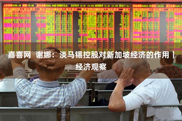 嘉喜网  谢娜：淡马锡控股对新加坡经济的作用｜经济观察