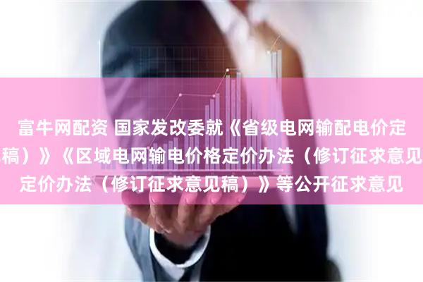 富牛网配资 国家发改委就《省级电网输配电价定价办法（修订征求意见稿）》《区域电网输电价格定价办法（修订征求意见稿）》等公开征求意见