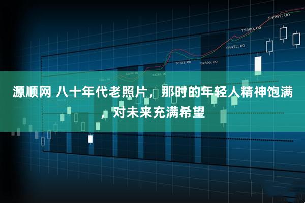 源顺网 八十年代老照片，那时的年轻人精神饱满，对未来充满希望